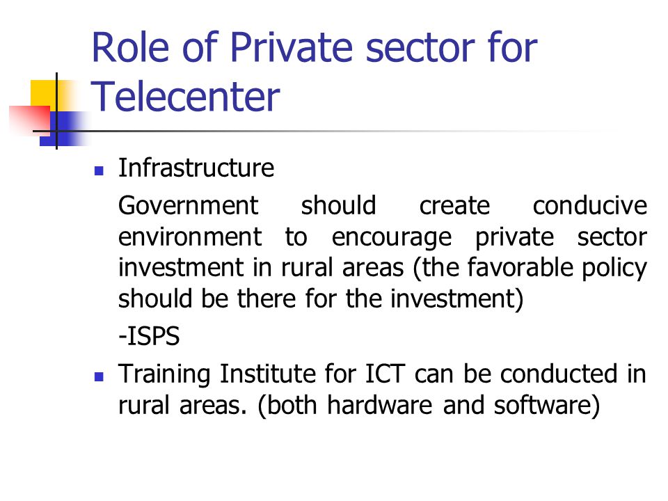 Role of Private sector for Telecenter Infrastructure Government should create conducive environment to encourage private sector investment in rural areas (the favorable policy should be there for the investment) -ISPS Training Institute for ICT can be conducted in rural areas.