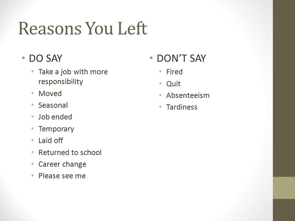 Reasons You Left DO SAY Take a job with more responsibility Moved Seasonal Job ended Temporary Laid off Returned to school Career change Please see me DON’T SAY Fired Quit Absenteeism Tardiness