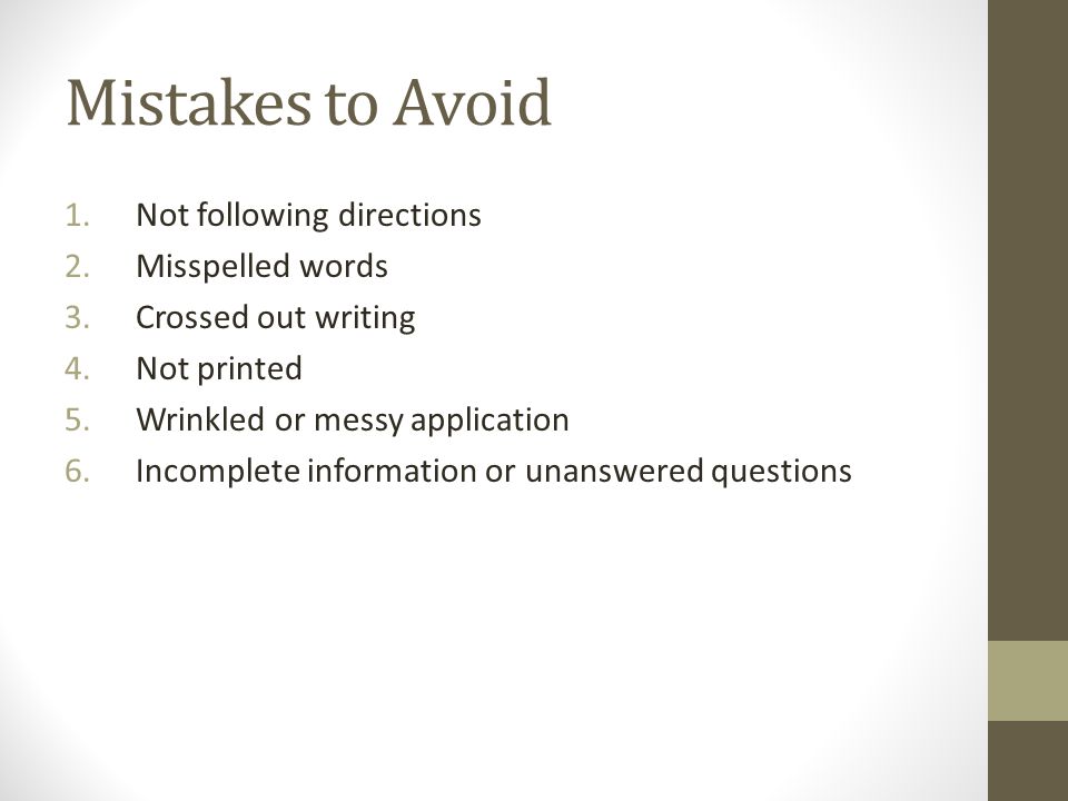Mistakes to Avoid 1.Not following directions 2.Misspelled words 3.Crossed out writing 4.Not printed 5.Wrinkled or messy application 6.Incomplete information or unanswered questions