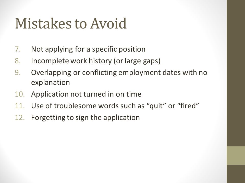 Mistakes to Avoid 7.Not applying for a specific position 8.Incomplete work history (or large gaps) 9.Overlapping or conflicting employment dates with no explanation 10.Application not turned in on time 11.Use of troublesome words such as quit or fired 12.Forgetting to sign the application