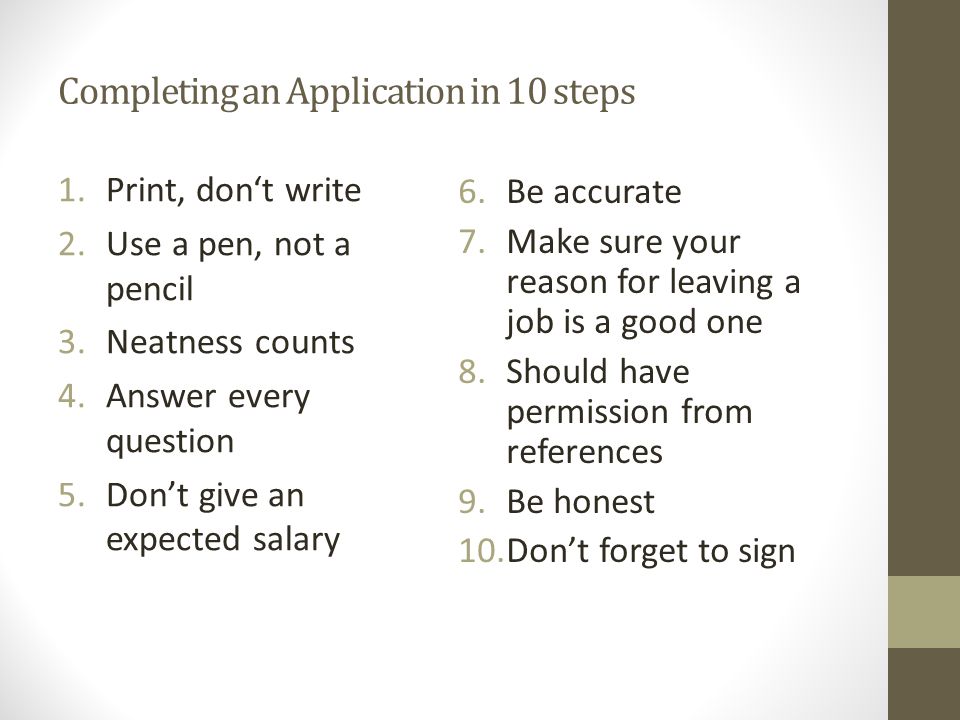 Completing an Application in 10 steps 1.Print, don‘t write 2.Use a pen, not a pencil 3.Neatness counts 4.Answer every question 5.Don’t give an expected salary 6.Be accurate 7.Make sure your reason for leaving a job is a good one 8.Should have permission from references 9.Be honest 10.Don’t forget to sign