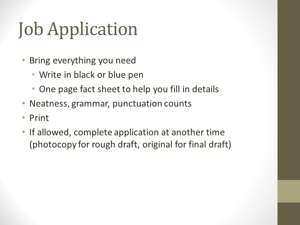 Job Application Bring everything you need Write in black or blue pen One page fact sheet to help you fill in details Neatness, grammar, punctuation counts Print If allowed, complete application at another time (photocopy for rough draft, original for final draft)