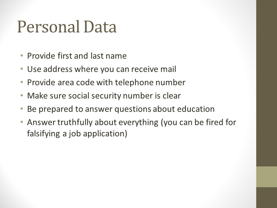 Personal Data Provide first and last name Use address where you can receive mail Provide area code with telephone number Make sure social security number is clear Be prepared to answer questions about education Answer truthfully about everything (you can be fired for falsifying a job application)