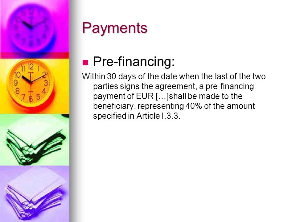 Payments Pre-financing: Within 30 days of the date when the last of the two parties signs the agreement, a pre-financing payment of EUR […]shall be made to the beneficiary, representing 40% of the amount specified in Article I.3.3.