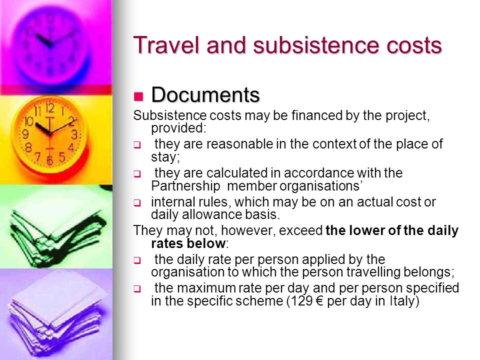Travel and subsistence costs Documents Documents Subsistence costs may be financed by the project, provided:   they are reasonable in the context of the place of stay;   they are calculated in accordance with the Partnership member organisations’   internal rules, which may be on an actual cost or daily allowance basis.