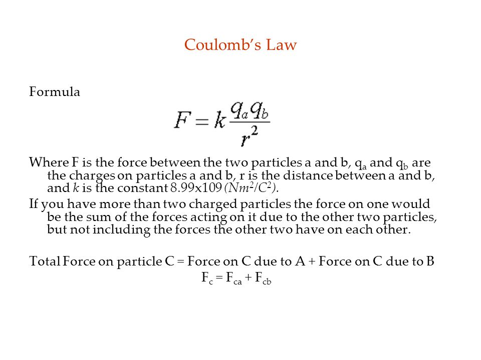 Coulomb’s Law Formula Where F is the force between the two particles a and b, q a and q b are the charges on particles a and b, r is the distance between a and b, and k is the constant 8.99x109 (Nm 2 /C 2 ).