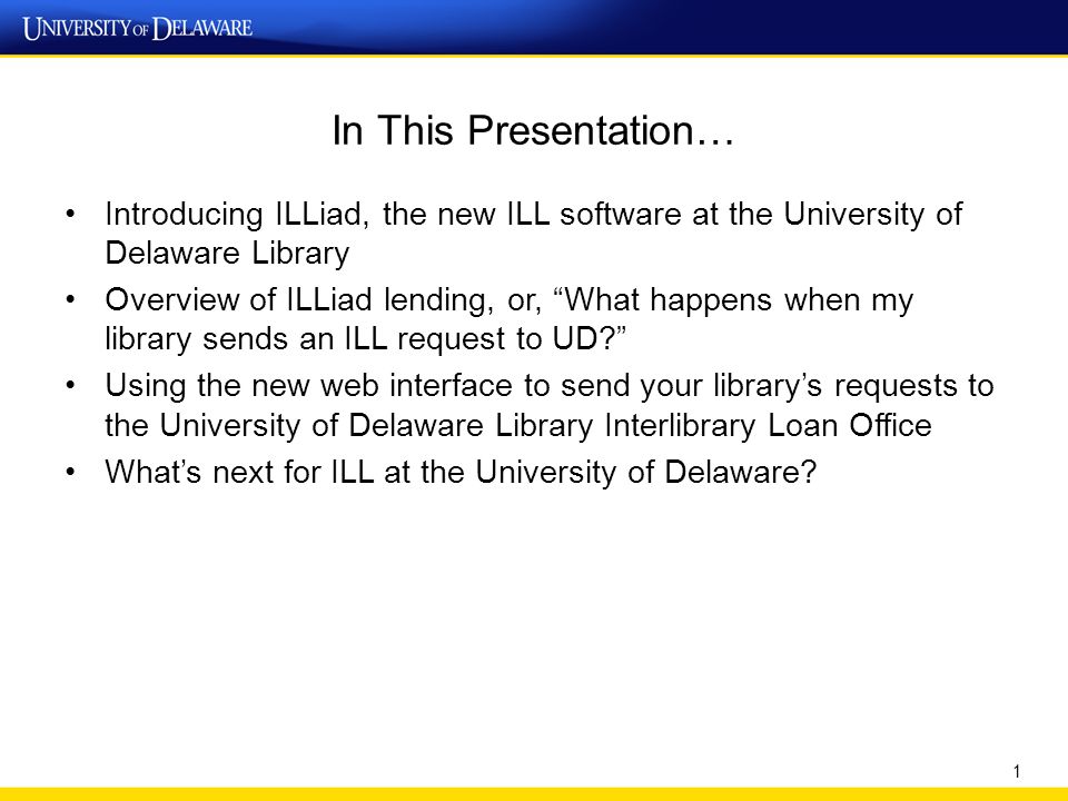 In This Presentation… Introducing ILLiad, the new ILL software at the University of Delaware Library Overview of ILLiad lending, or, What happens when my library sends an ILL request to UD Using the new web interface to send your library’s requests to the University of Delaware Library Interlibrary Loan Office What’s next for ILL at the University of Delaware.