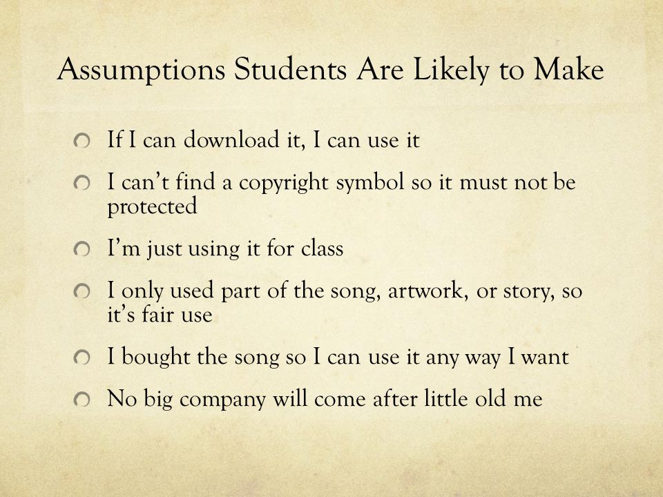 Assumptions Students Are Likely to Make If I can download it, I can use it I can’t find a copyright symbol so it must not be protected I’m just using it for class I only used part of the song, artwork, or story, so it’s fair use I bought the song so I can use it any way I want No big company will come after little old me