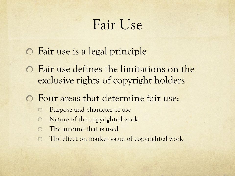 Fair Use Fair use is a legal principle Fair use defines the limitations on the exclusive rights of copyright holders Four areas that determine fair use: Purpose and character of use Nature of the copyrighted work The amount that is used The effect on market value of copyrighted work