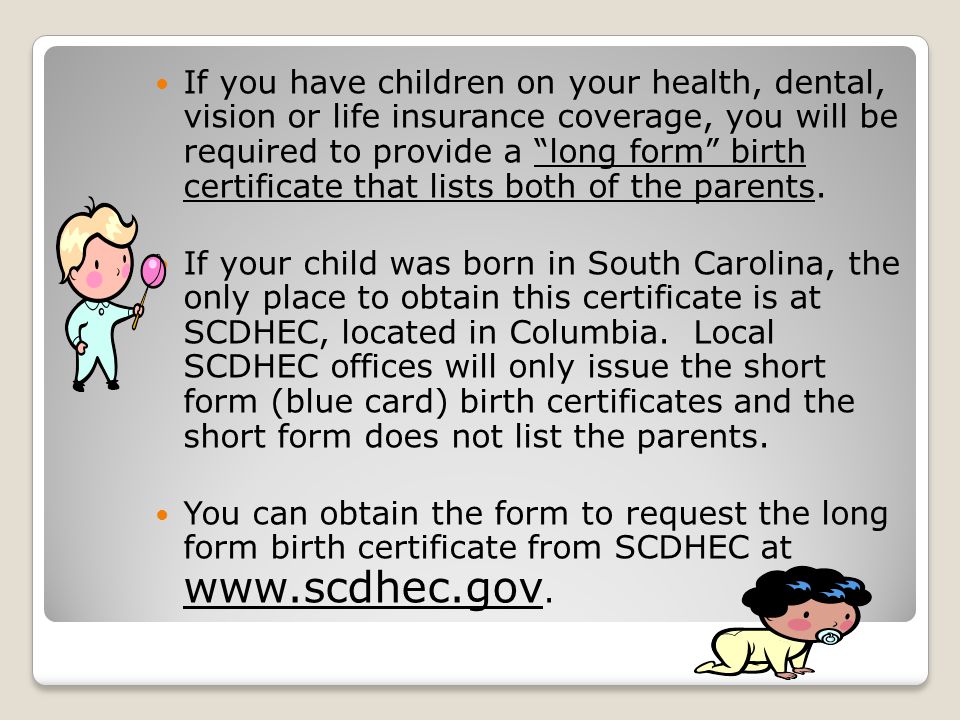 If you have children on your health, dental, vision or life insurance coverage, you will be required to provide a long form birth certificate that lists both of the parents.