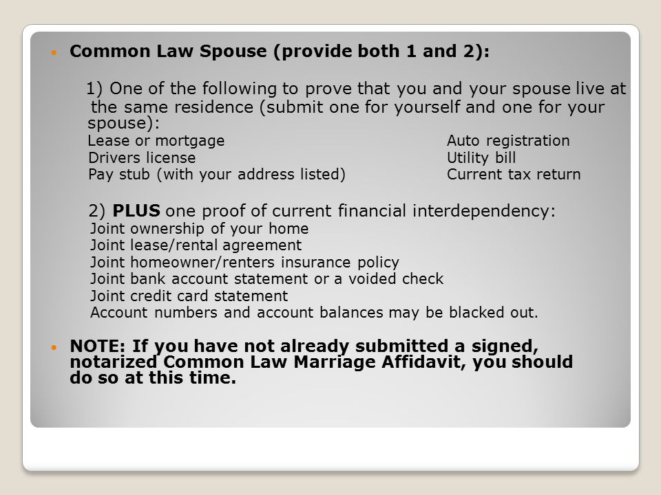 Common Law Spouse (provide both 1 and 2): 1) One of the following to prove that you and your spouse live at the same residence (submit one for yourself and one for your spouse): Lease or mortgage Auto registration Drivers licenseUtility bill Pay stub (with your address listed) Current tax return 2) PLUS one proof of current financial interdependency: Joint ownership of your home Joint lease/rental agreement Joint homeowner/renters insurance policy Joint bank account statement or a voided check Joint credit card statement Account numbers and account balances may be blacked out.
