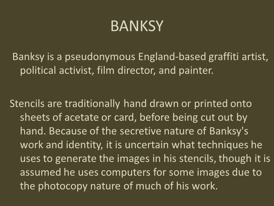 BANKSY Banksy is a pseudonymous England-based graffiti artist, political activist, film director, and painter.