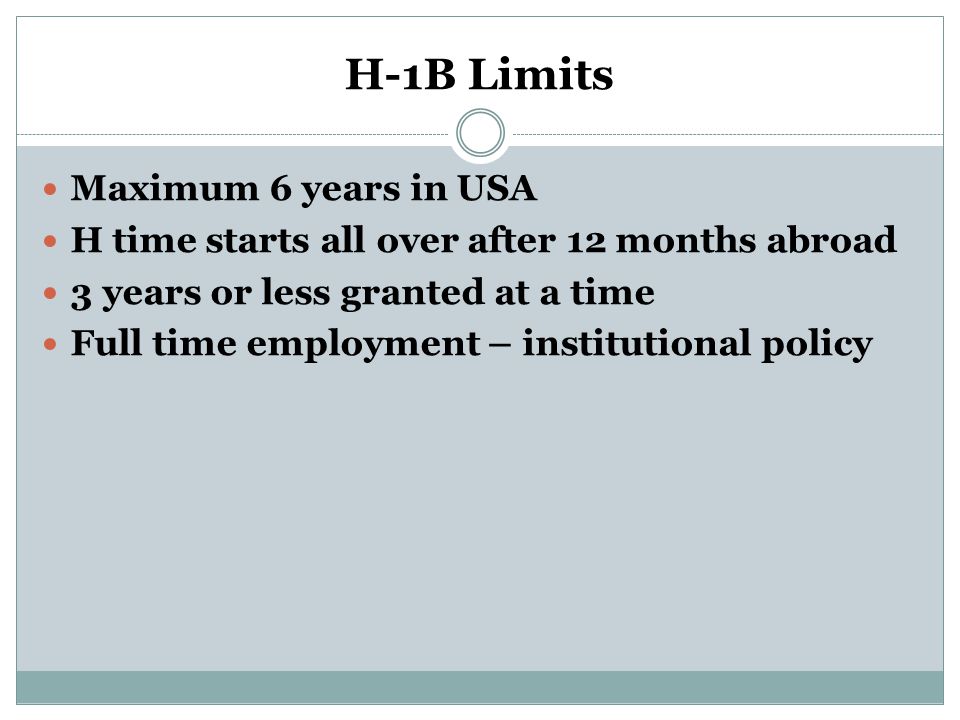 H-1B Limits Maximum 6 years in USA H time starts all over after 12 months abroad 3 years or less granted at a time Full time employment – institutional policy