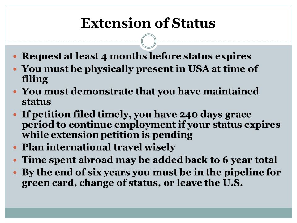 Extension of Status Request at least 4 months before status expires You must be physically present in USA at time of filing You must demonstrate that you have maintained status If petition filed timely, you have 240 days grace period to continue employment if your status expires while extension petition is pending Plan international travel wisely Time spent abroad may be added back to 6 year total By the end of six years you must be in the pipeline for green card, change of status, or leave the U.S.