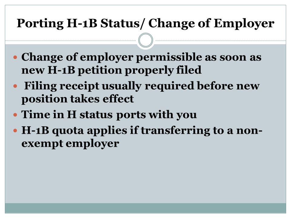 Porting H-1B Status/ Change of Employer Change of employer permissible as soon as new H-1B petition properly filed Filing receipt usually required before new position takes effect Time in H status ports with you H-1B quota applies if transferring to a non- exempt employer