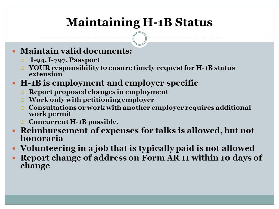 Maintaining H-1B Status Maintain valid documents:  I-94, I-797, Passport  YOUR responsibility to ensure timely request for H-1B status extension H-1B is employment and employer specific  Report proposed changes in employment  Work only with petitioning employer  Consultations or work with another employer requires additional work permit  Concurrent H-1B possible.