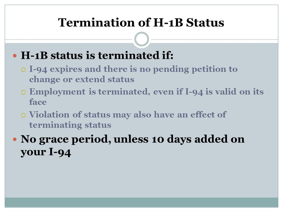 Termination of H-1B Status H-1B status is terminated if:  I-94 expires and there is no pending petition to change or extend status  Employment is terminated, even if I-94 is valid on its face  Violation of status may also have an effect of terminating status No grace period, unless 10 days added on your I-94
