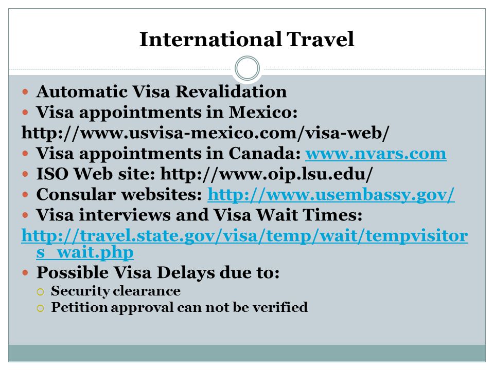 International Travel Automatic Visa Revalidation Visa appointments in Mexico:   Visa appointments in Canada:   ISO Web site:   Consular websites:   Visa interviews and Visa Wait Times:   s_wait.php Possible Visa Delays due to:  Security clearance  Petition approval can not be verified