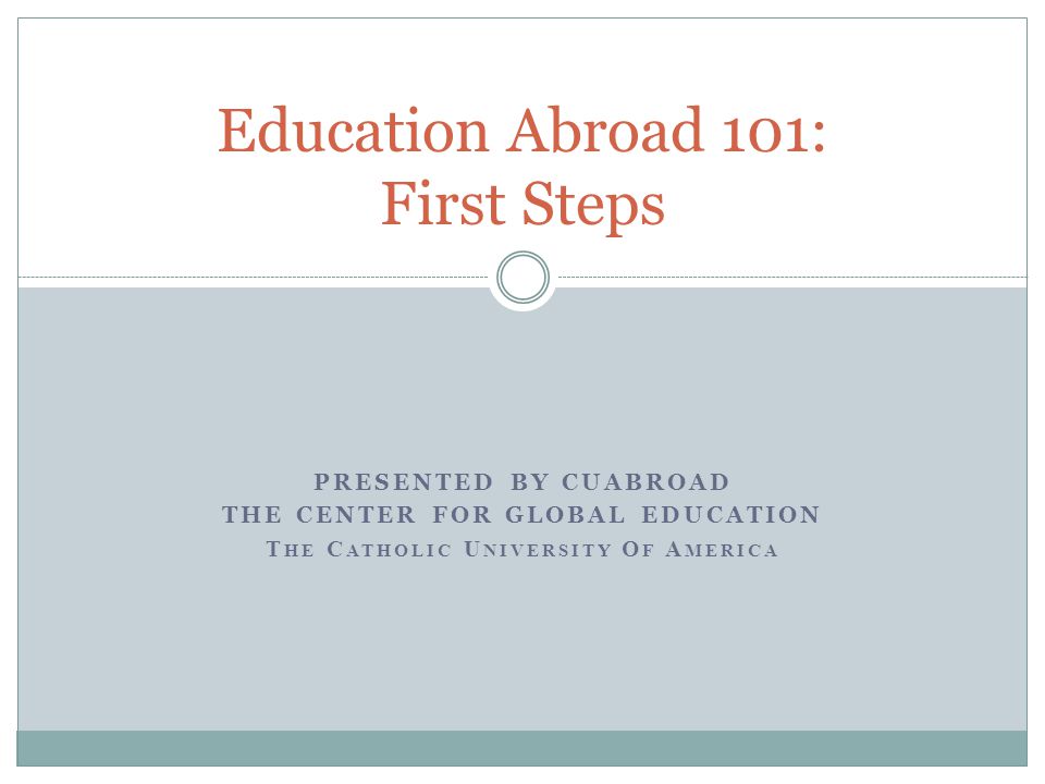 PRESENTED BY CUABROAD THE CENTER FOR GLOBAL EDUCATION T HE C ATHOLIC U NIVERSITY O F A MERICA Education Abroad 101: First Steps