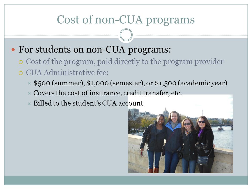Cost of non-CUA programs For students on non-CUA programs:  Cost of the program, paid directly to the program provider  CUA Administrative fee:  $500 (summer), $1,000 (semester), or $1,500 (academic year)  Covers the cost of insurance, credit transfer, etc.
