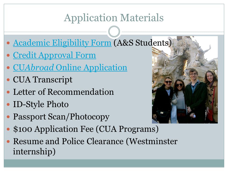 Application Materials Academic Eligibility Form (A&S Students) Academic Eligibility Form Credit Approval Form CUAbroad Online Application CUAbroad Online Application CUA Transcript Letter of Recommendation ID-Style Photo Passport Scan/Photocopy $100 Application Fee (CUA Programs) Resume and Police Clearance (Westminster internship)