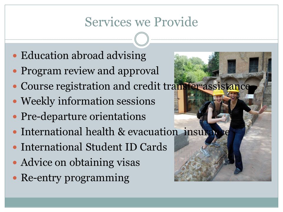 Services we Provide Education abroad advising Program review and approval Course registration and credit transfer assistance Weekly information sessions Pre-departure orientations International health & evacuation insurance International Student ID Cards Advice on obtaining visas Re-entry programming
