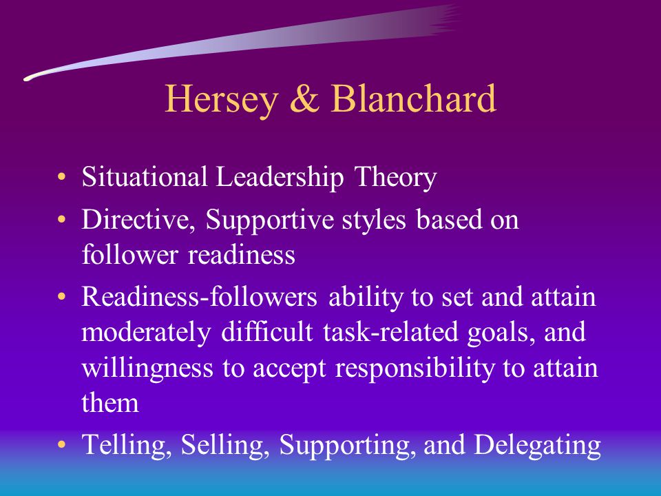 Hersey & Blanchard Situational Leadership Theory Directive, Supportive styles based on follower readiness Readiness-followers ability to set and attain moderately difficult task-related goals, and willingness to accept responsibility to attain them Telling, Selling, Supporting, and Delegating
