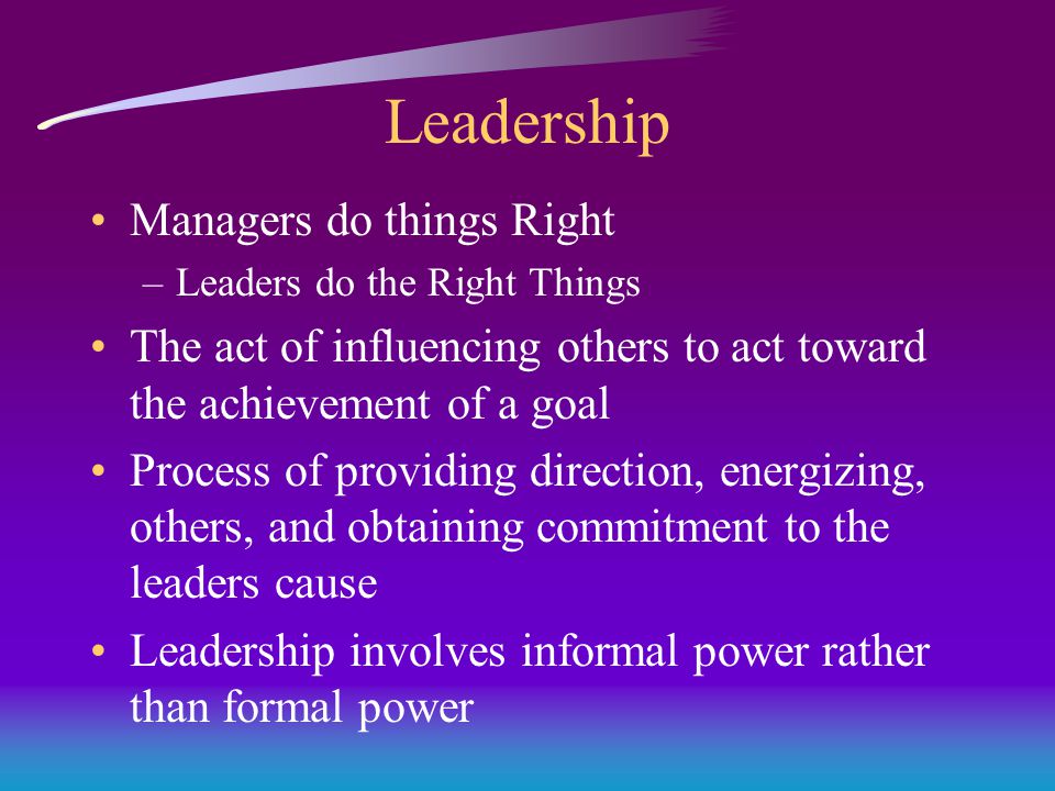 Leadership Managers do things Right –Leaders do the Right Things The act of influencing others to act toward the achievement of a goal Process of providing direction, energizing, others, and obtaining commitment to the leaders cause Leadership involves informal power rather than formal power