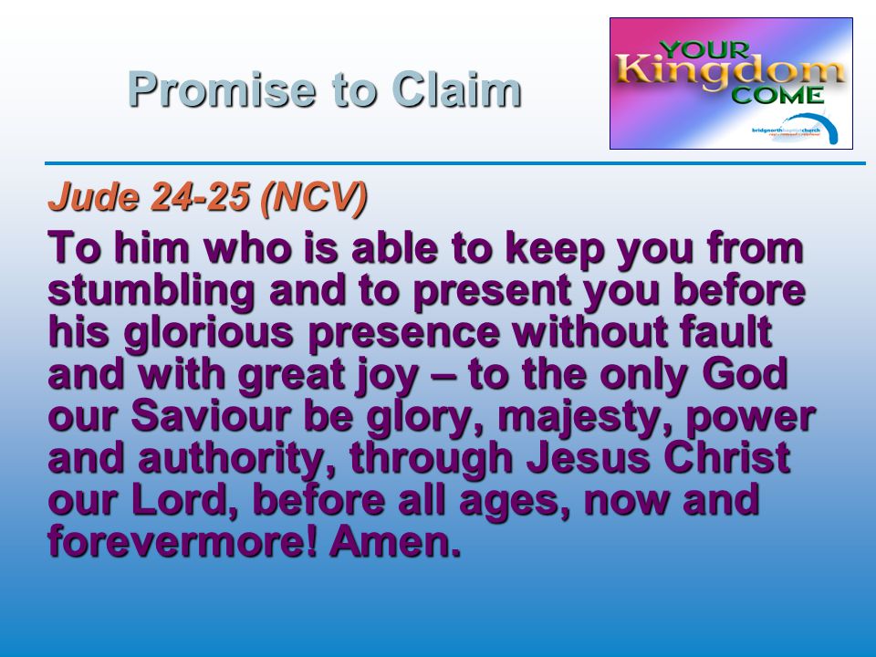 Promise to Claim Jude (NCV) To him who is able to keep you from stumbling and to present you before his glorious presence without fault and with great joy – to the only God our Saviour be glory, majesty, power and authority, through Jesus Christ our Lord, before all ages, now and forevermore.