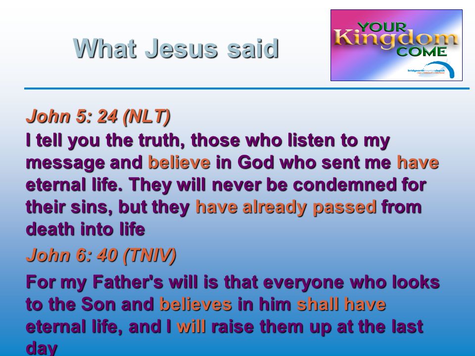 What Jesus said John 5: 24 (NLT) I tell you the truth, those who listen to my message and believe in God who sent me have eternal life.