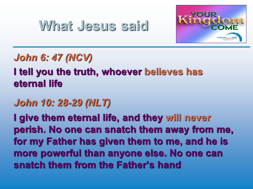 What Jesus said John 6: 47 (NCV) I tell you the truth, whoever believes has eternal life John 10: (NLT) I give them eternal life, and they will never perish.