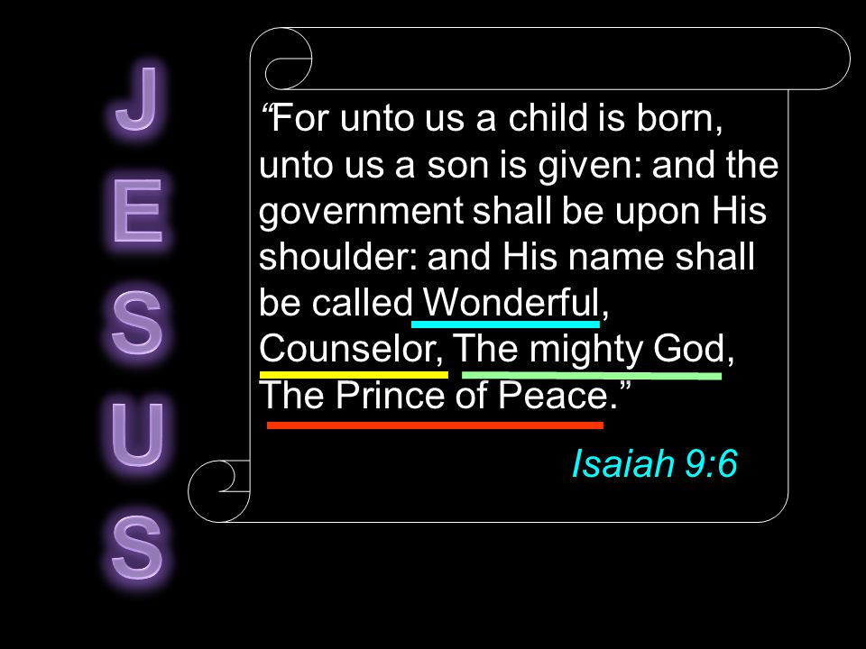 For unto us a child is born, unto us a son is given: and the government shall be upon His shoulder: and His name shall be called Wonderful, Counselor, The mighty God, The Prince of Peace. Isaiah 9:6