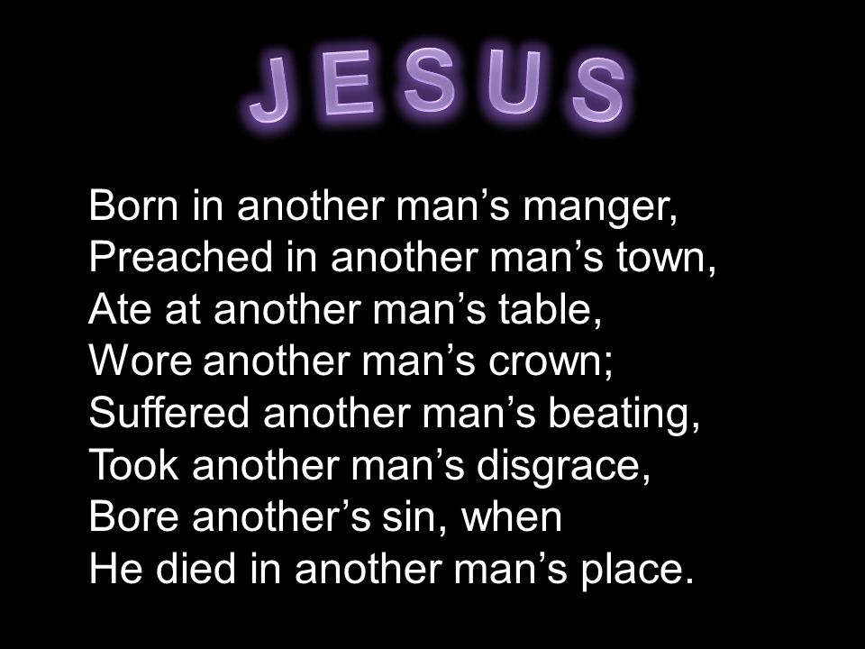 Born in another man’s manger, Preached in another man’s town, Ate at another man’s table, Wore another man’s crown; Suffered another man’s beating, Took another man’s disgrace, Bore another’s sin, when He died in another man’s place.