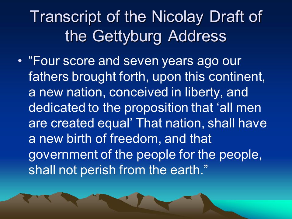 Transcript of the Nicolay Draft of the Gettyburg Address Four score and seven years ago our fathers brought forth, upon this continent, a new nation, conceived in liberty, and dedicated to the proposition that ‘all men are created equal’ That nation, shall have a new birth of freedom, and that government of the people for the people, shall not perish from the earth.