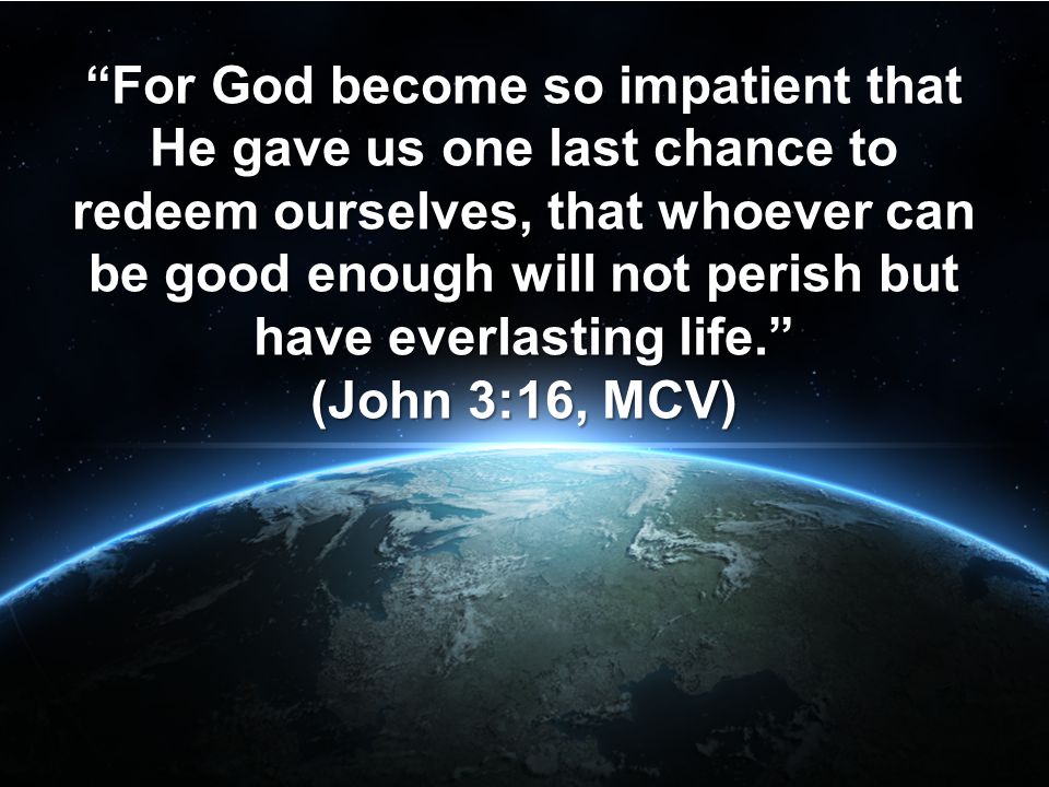 For God become so impatient that He gave us one last chance to redeem ourselves, that whoever can be good enough will not perish but have everlasting life. (John 3:16, MCV)