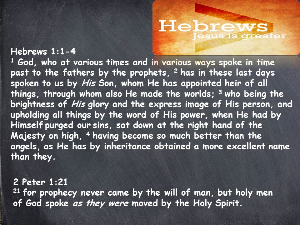 Hebrews 1:1-4 1 God, who at various times and in various ways spoke in time past to the fathers by the prophets, 2 has in these last days spoken to us by His Son, whom He has appointed heir of all things, through whom also He made the worlds; 3 who being the brightness of His glory and the express image of His person, and upholding all things by the word of His power, when He had by Himself purged our sins, sat down at the right hand of the Majesty on high, 4 having become so much better than the angels, as He has by inheritance obtained a more excellent name than they.