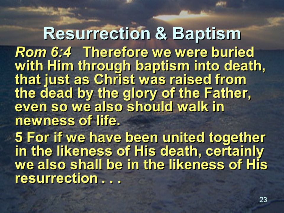 23 Resurrection & Baptism Rom 6:4 Therefore we were buried with Him through baptism into death, that just as Christ was raised from the dead by the glory of the Father, even so we also should walk in newness of life.