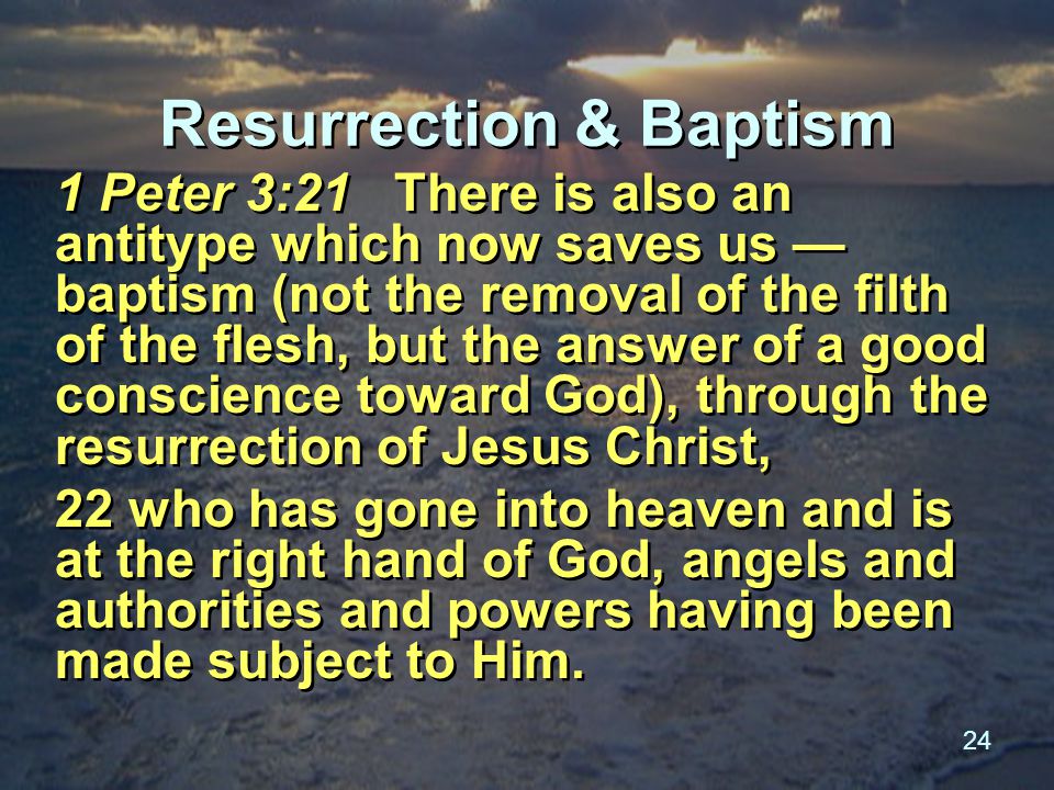 24 Resurrection & Baptism 1 Peter 3:21 There is also an antitype which now saves us — baptism (not the removal of the filth of the flesh, but the answer of a good conscience toward God), through the resurrection of Jesus Christ, 22 who has gone into heaven and is at the right hand of God, angels and authorities and powers having been made subject to Him.