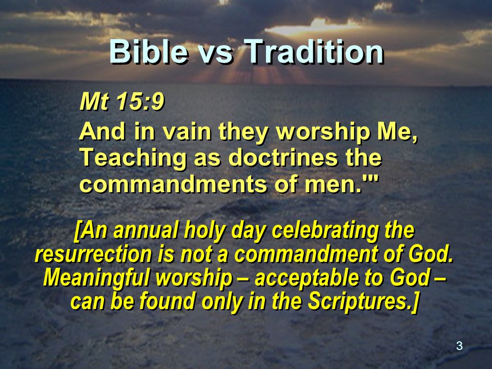 3 Bible vs Tradition Mt 15:9 And in vain they worship Me, Teaching as doctrines the commandments of men. Mt 15:9 And in vain they worship Me, Teaching as doctrines the commandments of men. [An annual holy day celebrating the resurrection is not a commandment of God.