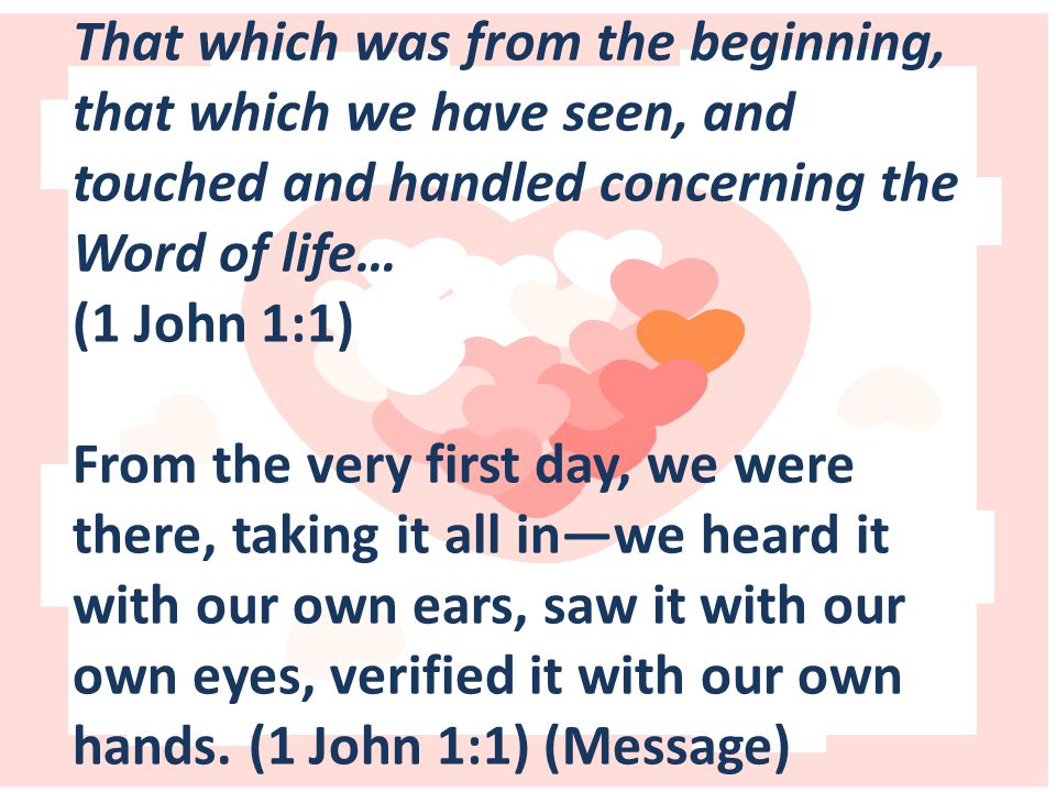That which was from the beginning, that which we have seen, and touched and handled concerning the Word of life… (1 John 1:1) From the very first day, we were there, taking it all in—we heard it with our own ears, saw it with our own eyes, verified it with our own hands.