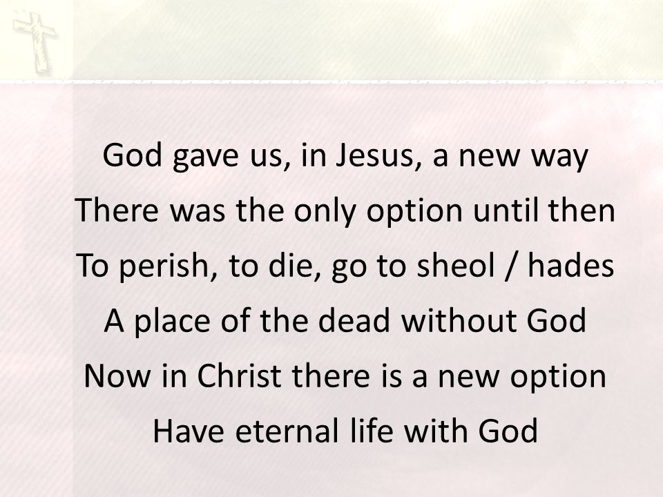 God gave us, in Jesus, a new way There was the only option until then To perish, to die, go to sheol / hades A place of the dead without God Now in Christ there is a new option Have eternal life with God