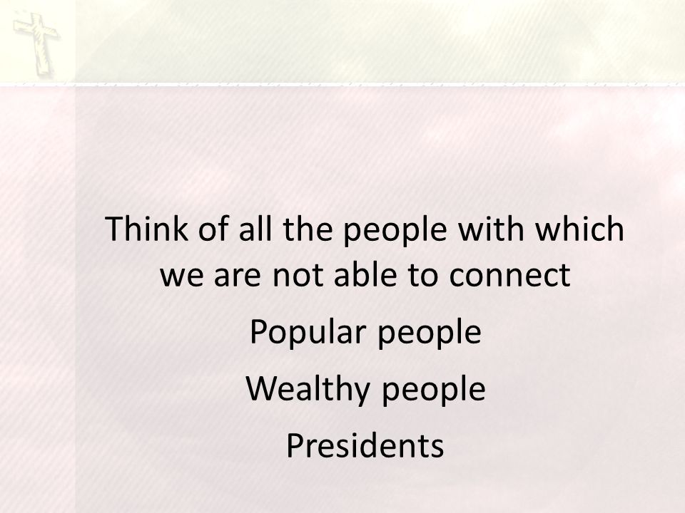 Think of all the people with which we are not able to connect Popular people Wealthy people Presidents
