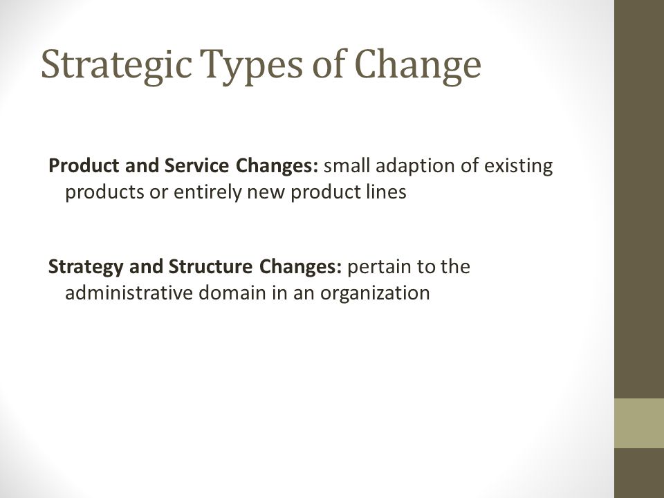 Strategic Types of Change Product and Service Changes: small adaption of existing products or entirely new product lines Strategy and Structure Changes: pertain to the administrative domain in an organization