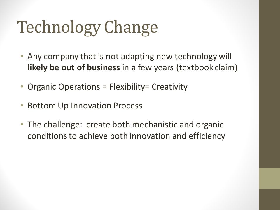 Technology Change Any company that is not adapting new technology will likely be out of business in a few years (textbook claim) Organic Operations = Flexibility= Creativity Bottom Up Innovation Process The challenge: create both mechanistic and organic conditions to achieve both innovation and efficiency
