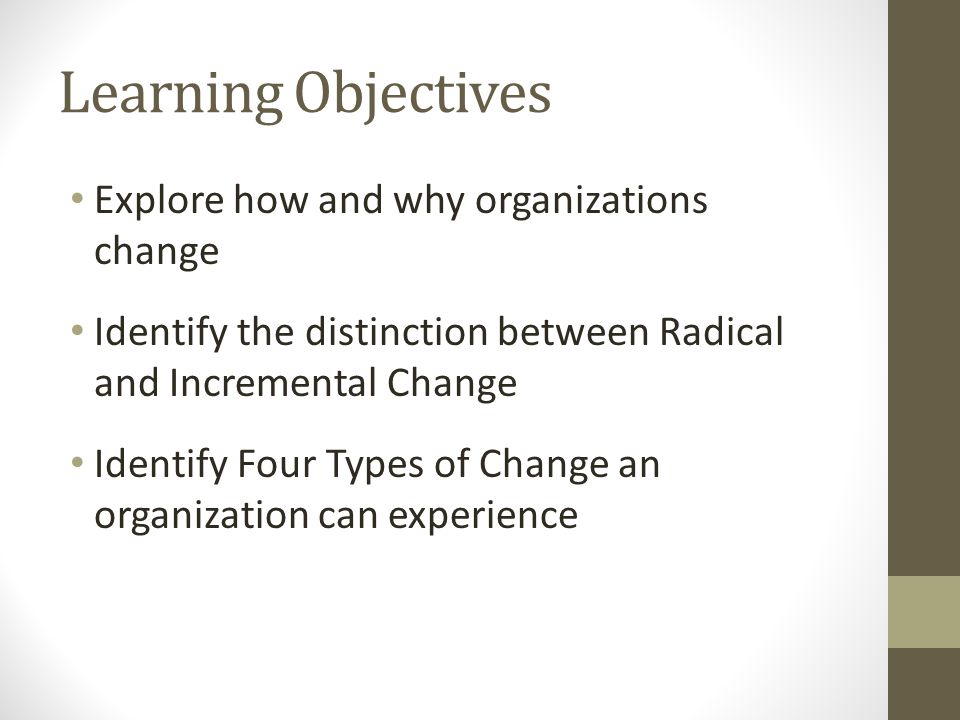 Learning Objectives Explore how and why organizations change Identify the distinction between Radical and Incremental Change Identify Four Types of Change an organization can experience