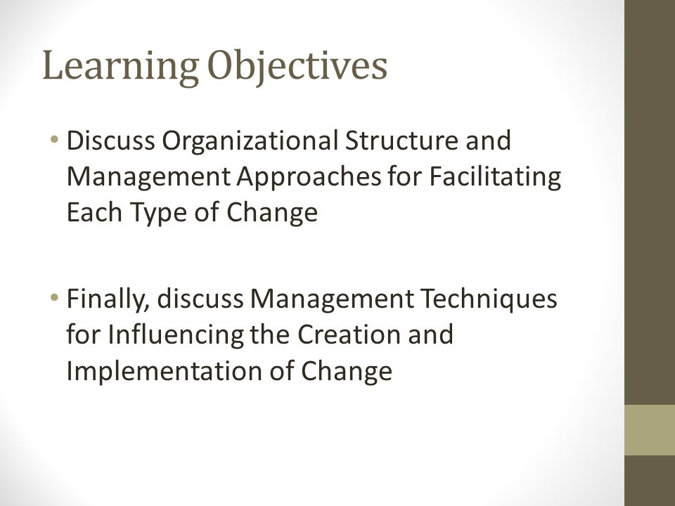 Learning Objectives Discuss Organizational Structure and Management Approaches for Facilitating Each Type of Change Finally, discuss Management Techniques for Influencing the Creation and Implementation of Change