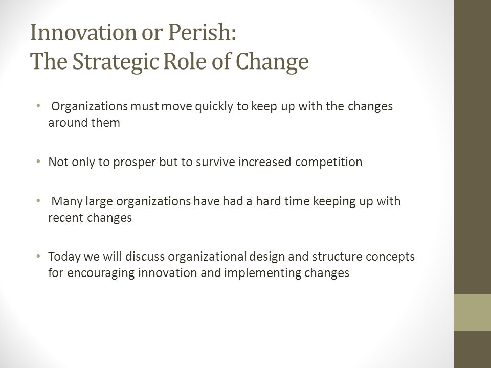 Innovation or Perish: The Strategic Role of Change Organizations must move quickly to keep up with the changes around them Not only to prosper but to survive increased competition Many large organizations have had a hard time keeping up with recent changes Today we will discuss organizational design and structure concepts for encouraging innovation and implementing changes