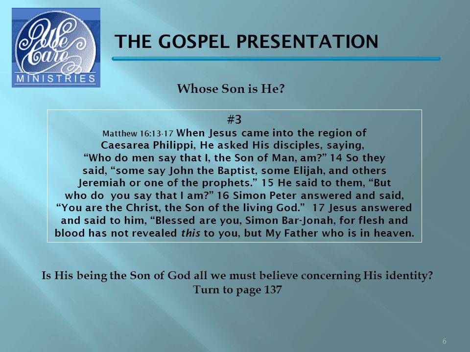 THE GOSPEL PRESENTATION #3 Matthew 16:13-17 When Jesus came into the region of Caesarea Philippi, He asked His disciples, saying, Who do men say that I, the Son of Man, am 14 So they said, some say John the Baptist, some Elijah, and others Jeremiah or one of the prophets. 15 He said to them, But who do you say that I am 16 Simon Peter answered and said, You are the Christ, the Son of the living God. 17 Jesus answered and said to him, Blessed are you, Simon Bar-Jonah, for flesh and blood has not revealed this to you, but My Father who is in heaven.