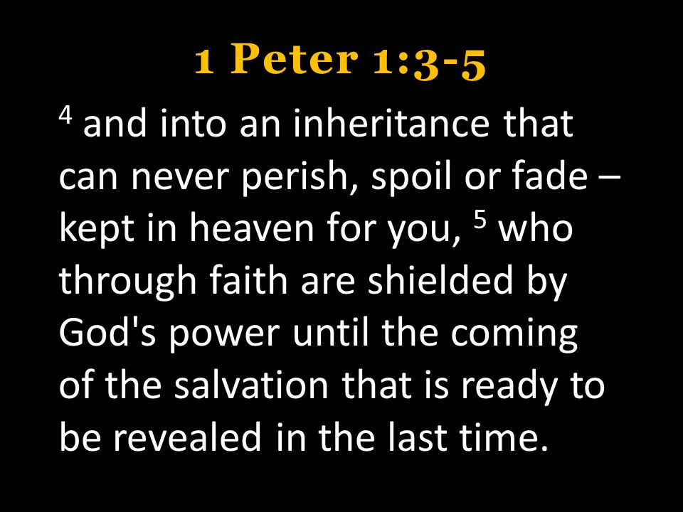1 Peter 1:3-5 4 and into an inheritance that can never perish, spoil or fade – kept in heaven for you, 5 who through faith are shielded by God s power until the coming of the salvation that is ready to be revealed in the last time.