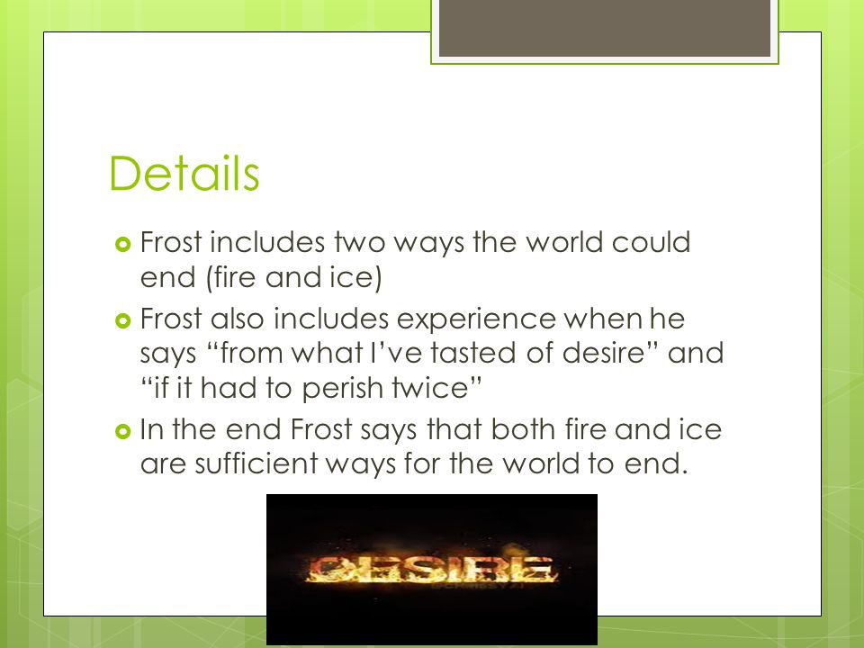 Details  Frost includes two ways the world could end (fire and ice)  Frost also includes experience when he says from what I’ve tasted of desire and if it had to perish twice  In the end Frost says that both fire and ice are sufficient ways for the world to end.